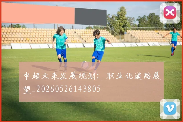 中超未来发展规划:职业化道路展望_20260526143805