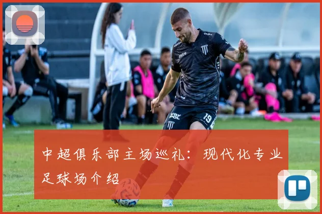 中超俱乐部主场巡礼：现代化专业足球场介绍