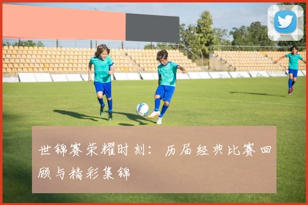 世锦赛荣耀时刻：历届经典比赛回顾与精彩集锦