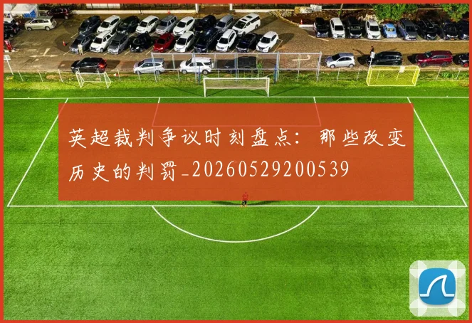 英超裁判争议时刻盘点:那些改变历史的判罚_20260529200539