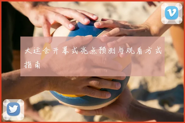 大运会开幕式亮点预测与观看方式指南