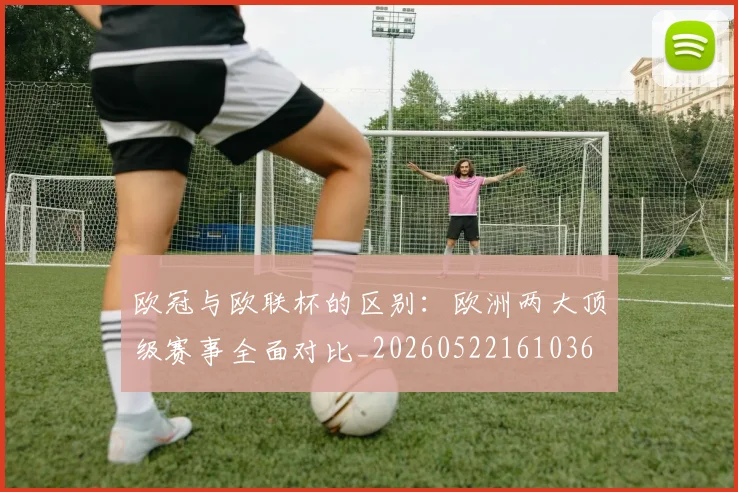 欧冠与欧联杯的区别：欧洲两大顶级赛事全面对比_20260522161036